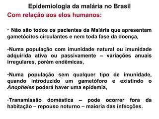 Epidemiologia da malária no Brasil
Com relação aos elos humanos:
- Não são todos os pacientes da Malária que apresentam
gametócitos circulantes e nem toda fase da doença,
-Numa população com imunidade natural ou imunidade
adquirida ativa ou passivamente – variações anuais
irregulares, porém endêmicas,
-Numa população sem qualquer tipo de imunidade,
quando introduzido um gametóforo e existindo o
Anopheles poderá haver uma epidemia,
-Transmissão doméstica – pode ocorrer fora da
habitação – repouso noturno – maioria das infecções.
 