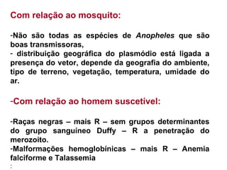 Com relação ao mosquito:
-Não são todas as espécies de Anopheles que são
boas transmissoras,
- distribuição geográfica do plasmódio está ligada a
presença do vetor, depende da geografia do ambiente,
tipo de terreno, vegetação, temperatura, umidade do
ar.
-Com relação ao homem suscetível:
-Raças negras – mais R – sem grupos determinantes
do grupo sanguíneo Duffy – R a penetração do
merozoito.
-Malformações hemoglobínicas – mais R – Anemia
falciforme e Talassemia
:
 