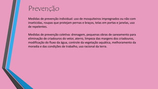 Prevenção
Medidas de prevenção individual: uso de mosquiteiros impregnados ou não com
inseticidas, roupas que protejam pernas e braços, telas em portas e janelas, uso
de repelentes.
Medidas de prevenção coletiva: drenagem, pequenas obras de saneamento para
eliminação de criadouros do vetor, aterro, limpeza das margens dos criadouros,
modificação do fluxo da água, controle da vegetação aquática, melhoramento da
moradia e das condições de trabalho, uso racional da terra.
 