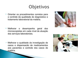  Orientar os procedimentos corretos para
o controle da qualidade do diagnóstico e
tratamento laboratorial da malária.
 Melhorar o desempenho geral dos
microscopistas em cada nível de atuação
dos serviços laboratoriais;
 Melhorar a qualidade da investigação de
casos e dispensacão de medicamentos
aos pacientes e controle dos casos de
malária.
 