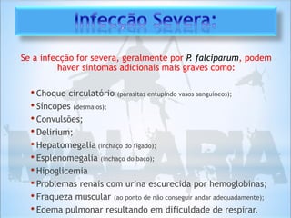 Se a infecção for severa, geralmente por P. falciparum, podem
haver sintomas adicionais mais graves como:
• Choque circulatório (parasitas entupindo vasos sanguíneos);
• Síncopes (desmaios);
• Convulsões;
• Delirium;
• Hepatomegalia (inchaço do fígado);
• Esplenomegalia (inchaço do baço);
• Hipoglicemia
• Problemas renais com urina escurecida por hemoglobinas;
• Fraqueza muscular (ao ponto de não conseguir andar adequadamente);
• Edema pulmonar resultando em dificuldade de respirar.
 