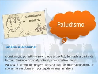 Também se denomina:
A designação paludismo surgiu no século XIX, formada a partir da
forma latinizada de paul, palude, com o sufixo -ismo.
Malária é termo de origem italiana que se internacionalizou e
que surge em obras em português na mesma altura.
Paludismo
 