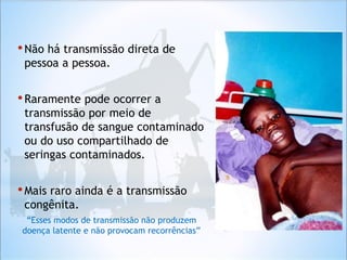 •Não há transmissão direta de
pessoa a pessoa.
•Raramente pode ocorrer a
transmissão por meio de
transfusão de sangue contaminado
ou do uso compartilhado de
seringas contaminados.
•Mais raro ainda é a transmissão
congênita.
“Esses modos de transmissão não produzem
doença latente e não provocam recorrências”
 