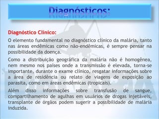 Diagnóstico Clínico:
O elemento fundamental no diagnóstico clínico da malária, tanto
nas áreas endêmicas como não-endêmicas, é sempre pensar na
possibilidade da doença.
Como a distribuição geográfica da malária não é homogênea,
nem mesmo nos países onde a transmissão é elevada, torna-se
importante, durante o exame clínico, resgatar informações sobre
a área de residência ou relato de viagens de exposição ao
parasita, como em áreas endêmicas (tropicais).
Além disso informações sobre transfusão de sangue,
compartilhamento de agulhas em usuários de drogas injetáveis,
transplante de órgãos podem sugerir a possibilidade de malária
induzida.
 