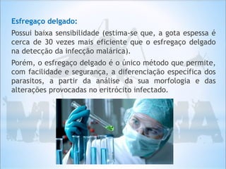 Esfregaço delgado:
Possui baixa sensibilidade (estima-se que, a gota espessa é
cerca de 30 vezes mais eficiente que o esfregaço delgado
na detecção da infecção malárica).
Porém, o esfregaço delgado é o único método que permite,
com facilidade e segurança, a diferenciação específica dos
parasitos, a partir da análise da sua morfologia e das
alterações provocadas no eritrócito infectado.
 