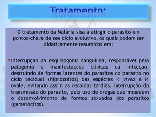 O tratamento da Malária visa a atingir o parasito em
pontos-chave de seu ciclo evolutivo, os quais podem ser
didaticamente resumidos em:
•Interrupção da esquizogonia sanguínea, responsável pela
patogenia e manifestações clinicas da infecção,
destruindo de formas latentes do parasitos do parasito no
ciclo tecidual (hipnozoítos) das espécies P. vivax e P.
ovale, evitando assim as recaídas tardias, interrupção da
transmissão do parasito, pelo uso de drogas que impedem
o desenvolvimento de formas sexuadas dos parasitos
(gametócitos).
 
