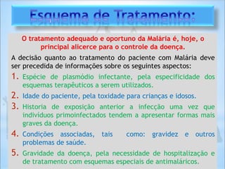 O tratamento adequado e oportuno da Malária é, hoje, o
principal alicerce para o controle da doença.
A decisão quanto ao tratamento do paciente com Malária deve
ser precedida de informações sobre os seguintes aspectos:
1. Espécie de plasmódio infectante, pela especificidade dos
esquemas terapêuticos a serem utilizados.
2. Idade do paciente, pela toxidade para crianças e idosos.
3. Historia de exposição anterior a infecção uma vez que
indivíduos primoinfectados tendem a apresentar formas mais
graves da doença.
4. Condições associadas, tais como: gravidez e outros
problemas de saúde.
5. Gravidade da doença, pela necessidade de hospitalização e
de tratamento com esquemas especiais de antimaláricos.
 