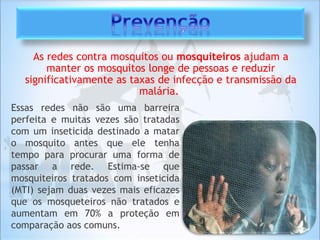 As redes contra mosquitos ou mosquiteiros ajudam a
manter os mosquitos longe de pessoas e reduzir
significativamente as taxas de infecção e transmissão da
malária.
Essas redes não são uma barreira
perfeita e muitas vezes são tratadas
com um inseticida destinado a matar
o mosquito antes que ele tenha
tempo para procurar uma forma de
passar a rede. Estima-se que
mosquiteiros tratados com inseticida
(MTI) sejam duas vezes mais eficazes
que os mosqueteiros não tratados e
aumentam em 70% a proteção em
comparação aos comuns.
 