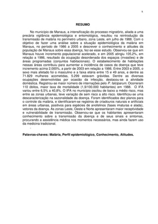 x



                                      RESUMO

      No município de Manaus, a intensificação do processo migratório, aliada a uma
precária vigilância epidemiológica e entomológica, resultou na reintrodução da
transmissão de malária no perímetro urbano, zona Leste, em julho de 1988. Com o
objetivo de fazer uma análise sobre a situação epidemiológica da malária em
Manaus, no período de 1986 a 2005 e descrever o conhecimento e atitudes da
população de Manaus sobre essa doença, fez-se esse estudo. Observou-se que em
Manaus houve incremento populacional acelerado, e em 2005 atingiu 105,2%, em
relação a 1986, resultado da ocupação desordenada dos espaços (invasões) e de
áreas programadas (conjuntos habitacionais). O estabelecimento de habitações
nessas áreas contribuiu para aumentar a incidência de casos da doença que teve
incremento acima 2.000%, a partir de 2003 em relação a 1986. Entre 2003 e 2005, o
sexo mais afetado foi o masculino e a faixa etária entre 15 e 49 anos, e dentre as
71.829 mulheres acometidas, 5.299 estavam grávidas. Dentre as diversas
ocupações desenvolvidas por ocasião da infecção, destacou-se a atividade
doméstica. Registrou-se maior número de internações pelo P. falciparum. Ocorreram
110 óbitos, maior taxa de mortalidade (1,9/100.000 habitantes) em 1988. O IFA
variou entre 6,5% a 40,8%. O IPA no município oscilou de baixo a médio risco, mas
entre as zonas urbanas, teve variação de sem risco a alto risco. Identificou-se uma
descaracterização na sazonalidade da doença. Foram identificados dez planos para
o controle da malária, e identificaram-se registros de criadouros naturais e artificiais
em áreas urbanas, positivos para espécies de anofelinos (fases imaturas e alada),
vetores da doença. As zonas Leste, Oeste e Norte apresentaram maior receptividade
e vulnerabilidade de transmissão. Observou-se que os habitantes apresentaram
conhecimento sobre a transmissão da doença e de seus sinais e sintomas,
procurando a assistência médica nos momentos necessários, mas ainda fazem uso
da medicina tradicional.
      .

Palavras-chaves: Malária, Perfil epidemiológico, Conhecimento, Atitudes.
 