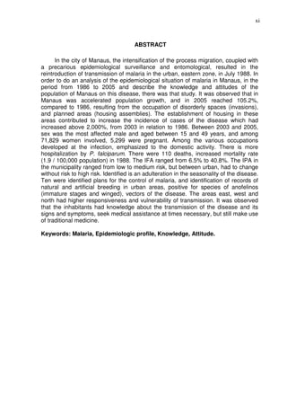 xi



                                       ABSTRACT

      In the city of Manaus, the intensification of the process migration, coupled with
a precarious epidemiological surveillance and entomological, resulted in the
reintroduction of transmission of malaria in the urban, eastern zone, in July 1988. In
order to do an analysis of the epidemiological situation of malaria in Manaus, in the
period from 1986 to 2005 and describe the knowledge and attitudes of the
population of Manaus on this disease, there was that study. It was observed that in
Manaus was accelerated population growth, and in 2005 reached 105.2%,
compared to 1986, resulting from the occupation of disorderly spaces (invasions),
and planned areas (housing assemblies). The establishment of housing in these
areas contributed to increase the incidence of cases of the disease which had
increased above 2,000%, from 2003 in relation to 1986. Between 2003 and 2005,
sex was the most affected male and aged between 15 and 49 years, and among
71,829 women involved, 5,299 were pregnant. Among the various occupations
developed at the infection, emphasized to the domestic activity. There is more
hospitalization by P. falciparum. There were 110 deaths, increased mortality rate
(1.9 / 100,000 population) in 1988. The IFA ranged from 6.5% to 40.8%. The IPA in
the municipality ranged from low to medium risk, but between urban, had to change
without risk to high risk. Identified is an adulteration in the seasonality of the disease.
Ten were identified plans for the control of malaria, and identification of records of
natural and artificial breeding in urban areas, positive for species of anofelinos
(immature stages and winged), vectors of the disease. The areas east, west and
north had higher responsiveness and vulnerability of transmission. It was observed
that the inhabitants had knowledge about the transmission of the disease and its
signs and symptoms, seek medical assistance at times necessary, but still make use
of traditional medicine.

Keywords: Malaria, Epidemiologic profile, Knowledge, Attitude.
 