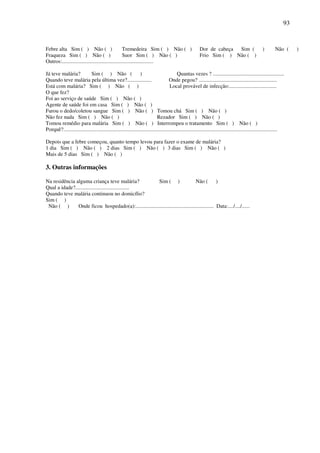 93


Febre alta Sim ( ) Não ( )                          Tremedeira Sim ( ) Não ( )                             Dor de cabeça Sim (                        )        Não (      )
Fraqueza Sim ( ) Não ( )                            Suor Sim ( ) Não ( )                                   Frio Sim ( ) Não ( )
Outros:....................................................................

Já teve malária?            Sim ( ) Não (                       )                          Quantas vezes ? .....................................................
Quando teve malária pela última vez?..................                               Onde pegou? ..........................................................
Está com malária? Sim ( ) Não ( )                                                     Local provável de infecção:...................................
O que fez?
Foi ao serviço de saúde Sim ( ) Não ( )
Agente de saúde foi em casa Sim ( ) Não ( )
Furou o dedo/coletou sangue Sim ( ) Não ( ) Tomou chá Sim ( ) Não ( )
Não fez nada Sim ( ) Não ( )                                                 Rezador Sim ( ) Não ( )
Tomou remédio para malária Sim ( ) Não ( ) Interrompeu o tratamento Sim ( ) Não ( )
Porquê?...............................................................................................................................................................

Depois que a febre começou, quanto tempo levou para fazer o exame de malária?
1 dia Sim ( ) Não ( ) 2 dias Sim ( ) Não ( ) 3 dias Sim ( ) Não ( )
Mais de 5 dias Sim ( ) Não ( )

3. Outras informações

Na residência alguma criança teve malária?               Sim ( )                    Não (         )
Qual a idade?........................................
Quando teve malária continuou no domicílio?
Sim ( )
 Não ( )       Onde ficou hospedado(a):.......................................................... Data:..../..../......
 