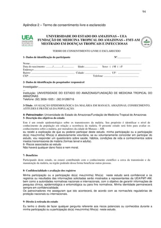 94



Apêndice 2 – Termo de consentimento livre e esclarecido


                        UNIVERSIDADE DO ESTADO DO AMAZONAS – UEA
                    FUNDAÇÃO DE MEDICINA TROPICAL DO AMAZONAS – FMT-AM
                      MESTRADO EM DOENÇAS TROPICAIS E INFECCIOSAS

                                          TERMO DE CONSENTIMENTO LIVRE E ESCLARECIDO

1- Dados de identificação do participante                                                                                         Nº....................

Nome:....................................................................................................................................................................
Data do nascimento: ........../............./................              Idade:...................           Sexo: ( ) M ( ) F
Endereço:...............................................................................................................................................................
Bairro: ................................................................ Cidade: ...................................... UF: ................................
CEP: ........................................................                                    Telefone: ...................................................

2- Dados de identificação do pesquisador responsável
Investigador:.......................................................................................................................................................
...
Instituição: UNIVERSIDADE DO ESTADO DO AMAZONAS/FUNDAÇÃO DE MEDICINA TROPICAL DO
AMAZONAS
Telefone: (92) 3656-1935 / (92) 91289716

3-Título: AVALIAÇÃO EPIDEMIOLÓGICA DA MALÁRIA EM MANAUS, AMAZONAS, CONHECIMENTO,
ATITUDES E PRÁTICAS DA POPULAÇÃO.

4- Patrocinador: Universidade do Estado do Amazonas/Fundação de Medicina Tropical do Amazonas
5- Descrição dos objetivos do estudo
Este é um estudo epidemiológico sobre os transmissores da malária. Seu propósito é identificar o nível de
conhecimento da população em relação a ocorrência da malária. O presente estudo será feito para avaliar os
conhecimentos sobre a malária, por moradores da cidade de Manaus – AM.
eu recebi a explicação de que eu poderei participar deste estudo. minha participação ou a participação
do(a) meu(minha) filho(a) é absolutamente voluntária. se eu voluntariamente concordar em participar do
estudo, vou responder um questionário sobre saúde, hábitos, condições de vida e conhecimentos sobre
insetos transmissores de malária (formas larval e adulta).
6- Riscos associados ao estudo
Não haverá qualquer dano físico e nem moral.

7- Benefícios
Participando deste estudo, eu estarei contribuindo com o conhecimento científico a cerca da transmissão e da
manutenção da malária, na região podendo dessa forma beneficiar outras pessoas.

8- Confidencialidade e avaliação dos registros
Minha participação ou a participação do(a) meu(minha) filho(a) neste estudo será confidencial e os
registros ou resultados das informações solicitadas serão mostrados a representantes da UEA/FMT-AM,
bem como a autoridades normativas nacionais e internacionais, com o objetivo de garantir informações de
pesquisa clínica, epidemiológica e entomológica ou para fins normativos. Minha identidade permanecerá
sempre em confidencialidade.
Os patrocinadores me asseguram que isto acontecerá, de acordo com as normas/leis regulatórias de
proteção nacionais ou internacionais.

9- Direito à retirada do estudo
Eu tenho o direito de fazer qualquer pergunta referente aos riscos potenciais ou conhecidos durante a
minha participação ou a participação do(a) meu(minha) filho(a) neste estudo.
 