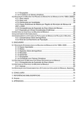xvii



     4.1.7 Ocupações ................................................................................................ 28
     4.1.8 A malária e os fatores climáticos ............................................................... 29
4.2 DESCRIÇÃO DA MALÁRIA POR REGIÃO DO MUNICÍPIO DE MANAUS ENTRE 1986 E 200531
     4.2.1 Área urbana .............................................................................................. 31
     4.2.2 Área rural .................................................................................................. 32
     4.2.4 Distribuição por localidades ...................................................................... 33
     4.2.5 Casos Autóctones de Malária por Região do Município de Manaus de
     2001 e 2005 ....................................................................................................... 35
     4.2.6 Conseqüências da Expansão da Área Urbana de Manaus ....................... 35
     4.2.7 Expansão por Zonas Consideradas Endêmicas ....................................... 36
4.3 HISTÓRIA DO CONTROLE DA MALÁRIA EM MANAUS ................................................... 39
4.4 LEVANTAMENTO ENTOMOLÓGICO ............................................................................ 45
4.5 CONHECIMENTO E ATITUDES DA POPULAÇÃO DE MANAUS EM RELAÇÃO À MALÁRIA..... 46
     4.5.1 Características Sócio-demográficas .......................................................... 46
     4.5.2 Nível de Conhecimento da População ...................................................... 50
5. DISCUSSÃO ......................................................................................................... 55
5.1 DESCRIÇÃO EPIDEMIOLÓGICA DA MALÁRIA EM MANAUS ENTRE 1986 E 2005 .............. 55
      5.1.2 Casos Importados ..................................................................................... 57
      5.1.3 Óbitos ........................................................................................................ 57
      5.1.4 Aspectos Sócio-demográficos ................................................................... 58
      5.1.5 Recaídas ................................................................................................... 58
      5.1.6 Gestantes .................................................................................................. 59
      5.1.7 Ocupações ................................................................................................ 59
      5.1.8 Correlação com Fatores Climáticos .......................................................... 60
5.2 DISTRIBUIÇÃO DA MALÁRIA POR ZONAS GEOGRÁFICAS DE MANAUS ........................... 61
      5.2.1 Conseqüências da Expansão da Àrea Urbana ......................................... 61
5.3 HISTÓRIA DO CONTROLE DA MALÁRIA EM MANAUS ................................................... 62
      5.3.1.Vetores ...................................................................................................... 65
5.4 DESCRIÇÃO DOS CONHECIMENTOS E ATITUDES DA POPULAÇÃO DE MANAUS, AMAZONAS
.................................................................................................................................. 65
6. CONCLUSÃO........................................................................................................ 70
7. REFERÊNCIAS BIBLIOGRÁFICAS ...................................................................... 71
8. Anexos .................................................................................................................. 77
9. APÊNDICES.......................................................................................................... 92
 