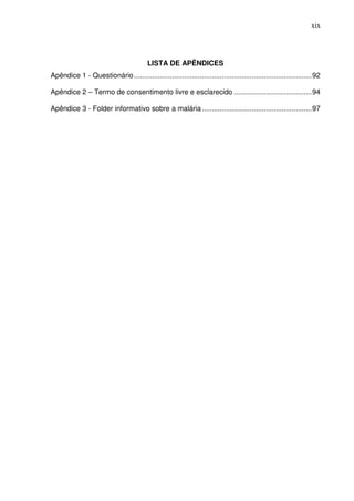 xix




                                          LISTA DE APÊNDICES
Apêndice 1 - Questionário ......................................................................................... 92

Apêndice 2 – Termo de consentimento livre e esclarecido ....................................... 94

Apêndice 3 - Folder informativo sobre a malária ....................................................... 97
 