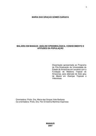 ii




                  MARIA DAS GRAÇAS GOMES SARAIVA




MALÁRIA EM MANAUS: ANÁLISE EPIDEMIOLÓGICA, CONHECIMENTO E
                 ATITUDES DA POPULAÇÃO




                                         Dissertação apresentada ao Programa
                                         de Pós-Graduação da Universidade do
                                         Estado do Amazonas em convênio com a
                                         Fundação de Medicina Tropical do
                                         Amazonas, para obtenção do título grau
                                         de Mestre em Doenças Tropicais e
                                         Infecciosas.




Orientadora: Profa. Dra. Maria das Graças Vale Barbosa
Co-orientadora: Profa. Dra. Flor Ernestina Martinez-Espinosa




                                  MANAUS
                                   2007
 