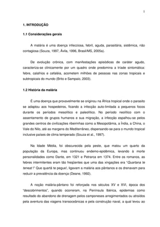 1



1. INTRODUÇÃO

1.1 Considerações gerais


     A malária é uma doença infecciosa, febril, aguda, parasitária, sistêmica, não
contagiosa (Souza, 1997, Ávila, 1996, Brasil/MS, 2005a).


     De evolução crônica, com manifestações episódicas de caráter agudo,
caracteriza-se clinicamente por um quadro onde predomina a tríade sintomática:
febre, calafrios e cefaléia, acometem milhões de pessoas nas zonas tropicais e
subtropicais do mundo (Brito e Sampaio, 2003).


1.2 História da malária


     É uma doença que provavelmente se originou na África tropical onde o parasito
se adaptou aos hospedeiros, ficando a infecção auto-limitada a pequenos focos
durante os períodos mesolítico e paleolítico. No período neolítico com o
assentamento de grupos humanos e sua migração, a infecção espalhou-se pelos
grandes centros de civilizações ribeirinhas como a Mesopotâmia, a Índia, a China, o
Vale do Nilo, até as margens do Mediterrâneo, dispersando-se para o mundo tropical
inclusive países de clima temperado (Souza et al., 1997).


     Na Idade Média, foi obscurecida pela peste, que matou um quarto da
população da Europa, mas continuou endemo-epidêmica, levando à morte
personalidades como Dante, em 1321 e Petrarca em 1374. Entre os romanos, as
febres intermitentes eram tão freqüentes que uma das xingações era “Quartana te
teneat !” Que quartã te pegue!, ligavam a malária aos pântanos e os drenavam para
reduzir a prevalência da doença (Deane, 1992).


     A noção malária-pântano foi reforçada nos séculos XV e XVI, época dos
“descobrimentos”, quando ocorreram, na Península Ibérica, epidemias como
resultado do abandono de drenagem pelos camponeses arregimentados ou atraídos
pela aventura das viagens transoceânicas e pela construção naval, a qual levou ao
 
