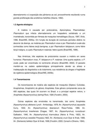 2



desmatamento e à exposição dos pântanos ao sol, provavelmente resultando numa
grande proliferação dos anofelinos heliófilos (Deane, 1992).


1.3 Agente etiológico

     A   malária    é    causada   por   protozoários,    Apicomplexa,     Plasmodiidae:
Plasmodium que infecta alternadamente um hospedeiro vertebrado e um
invertebrado, transmitida por fêmeas de mosquitos hematófagos (Souza, 1997, Ávila,
1996, Brasil/MS, 2005a). Em função da duração de eventuais períodos afebris no
decorrer da doença, as malárias por Plasmodium vivax e por Plasmodium ovale são
conhecidas como febres terçã benignas, a por Plasmodium falciparum, como febre
terçã maligna, e a pelo Plasmodium malariae, febre quartã (Brasil/MS, 1996).


     Nas Américas, três espécies de protozoários causam a malária em seres
humanos: Plasmodium vivax, P. falciparum e P. malariae. Uma quarta espécie, o P.
ovale, pode ser encontrada no continente africano (Brasil/MS, 2002). O parasito
mantém-se    na     cadeia   epidemiológica    principalmente   devido   ao    atraso    e
inadequação do diagnóstico e do tratamento, sua resistência às drogas e fragilidade
da vigilância epidemiológica (Brasil/MS, 2005b).


1.4 Transmissores

     Os transmissores de malária são espécies de mosquitos (Diptera: Culicidae,
Anophelinae, Anophelini) do gênero Anopheles. Este gênero compreende cerca de
400 espécies, das quais 54 ocorrem no Brasil, e a principal espécie vetora, o
Anopheles (Nyssorhynchus) darlingi Root, 1926 (Forattini, 2003).


     Outras espécies são envolvidas na transmissão, tais como: Anopheles
(Nyssorhynchus) albitarsis Lynch - Arribalzága, 1878, An. (Nyssorhynchus) aquasalis
Curry,   1932,     An.   (Nyssorhynchus)      deaneorum    Rosa-Freitas,      1989,     An.
(Nyssorhynchus) brasiliensis Chagas, 1907, An. (Nyssorhynchus) nuneztovari
Galbadon, 1940, An. (Nyssorhynchus) triannulatus (Neiva & Pinto, 1922), An.
(Nyssorhynchus) oswaldoi Peryassú,1922, An. (Kerteszia) cruzii Dyar & Knab, 1908,
An. (Kerteszia) bellator Dyar & Knab, 1908 (Forattini, 2003, Consoli e Oliveira, 1994).
 