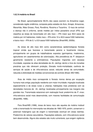 6



1.6.2 A malária no Brasil


     No Brasil, aproximadamente 99,5% dos casos ocorrem na Amazônia Legal,
considerada região endêmica, composta pelos estados do Acre, Amapá, Amazonas,
Maranhão, Mato Grosso, Pará, Rondônia, Roraima e Tocantins. O risco de contrair
a doença não é uniforme, sendo medido por índice parasitário anual (IPA) que
classifica as áreas de transmissão em alto risco – IPA maior que 49,9 casos de
malária por mil habitantes; médio risco – IPA entre 10 e 49,9 casos/1000 habitantes;
e baixo risco – IPA de 0,1 a 9,9 casos/1000 habitantes (Brasil/MS, 2005b).


     As áreas de alto risco têm como características epidemiológicas floresta
tropical úmida que favorece a transmissão perene e focalmente intensa,
principalmente em grupos de trabalhadores expostos (garimpeiros, madeireiros,
agricultores em assentamentos de colonização). Alta prevalência de P. falciparum
geralmente resistente a antimaláricos. Populações migrantes com escassa
imunidade, expostas às altas densidades de An. darlingi, dentro e fora de moradias
precárias que não oferecem proteção. Elevada morbi-mortalidade; carência de
serviços de saúde e de infra-estrutura social; reduzido senso da comunidade;
reduzida à efetividade de medidas convencionais de controle (Brasil, MS/1996).


     Área de médio risco corresponde à floresta menos densa por ocupação
humana mais antiga; população residente com maior imunidade; migração localizada
especialmente e de áreas rurais a urbanas; habitações mais protetoras com as
densidades menores de An. darlingi, localizadas principalmente nas margens dos
grandes rios. Transmissão estacional com reativação focal; predomínio de P. vivax;
infra-estrutura social mais desenvolvida, com maiores facilidades de comunicação
(Brasil/MS, 1996).


     Para Brasil/MS (1996), áreas de baixo risco são aquelas de malária instável
onde a transmissão foi interronpida nas décadas de 1960-1970, porém, conservam o
potencial malarígeno que dá origem à transmissão eventual em áreas restritas.
Predomínio de vetores secundários. Populações estáveis, com infra-estrutura social
bem desenvolvida. Alguns dos estados são muito vulneráveis, que exigem vigilância
 