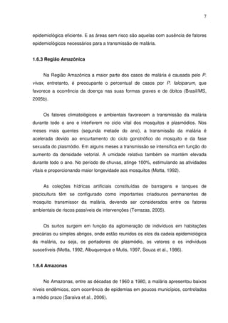 7



epidemiológica eficiente. E as áreas sem risco são aquelas com ausência de fatores
epidemiológicos necessários para a transmissão de malária.


1.6.3 Região Amazônica


     Na Região Amazônica a maior parte dos casos de malária é causada pelo P.
vivax, entretanto, é preocupante o percentual de casos por P. falciparum, que
favorece a ocorrência da doença nas suas formas graves e de óbitos (Brasil/MS,
2005b).


     Os fatores climatológicos e ambientais favorecem a transmissão da malária
durante todo o ano e interferem no ciclo vital dos mosquitos e plasmódios. Nos
meses mais quentes (segunda metade do ano), a transmissão da malária é
acelerada devido ao encurtamento do ciclo gonotrófico do mosquito e da fase
sexuada do plasmódio. Em alguns meses a transmissão se intensifica em função do
aumento da densidade vetorial. A umidade relativa também se mantém elevada
durante todo o ano. No período de chuvas, atinge 100%, estimulando as atividades
vitais e proporcionando maior longevidade aos mosquitos (Motta, 1992).


     As coleções hídricas artificiais constituídas de barragens e tanques de
piscicultura têm se configurado como importantes criadouros permanentes de
mosquito transmissor da malária, devendo ser considerados entre os fatores
ambientais de riscos passíveis de intervenções (Terrazas, 2005).


     Os surtos surgem em função da aglomeração de indivíduos em habitações
precárias ou simples abrigos, onde estão reunidos os elos da cadeia epidemiológica
da malária, ou seja, os portadores do plasmódio, os vetores e os indivíduos
suscetíveis (Motta, 1992, Albuquerque e Mutis, 1997, Souza et al., 1986).


1.6.4 Amazonas


     No Amazonas, entre as décadas de 1960 a 1980, a malária apresentou baixos
níveis endêmicos, com ocorrência de epidemias em poucos municípios, controlados
a médio prazo (Saraiva et al., 2006).
 