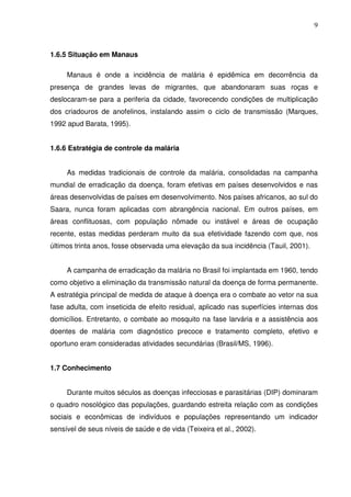 9



1.6.5 Situação em Manaus

     Manaus é onde a incidência de malária é epidêmica em decorrência da
presença de grandes levas de migrantes, que abandonaram suas roças e
deslocaram-se para a periferia da cidade, favorecendo condições de multiplicação
dos criadouros de anofelinos, instalando assim o ciclo de transmissão (Marques,
1992 apud Barata, 1995).


1.6.6 Estratégia de controle da malária


     As medidas tradicionais de controle da malária, consolidadas na campanha
mundial de erradicação da doença, foram efetivas em países desenvolvidos e nas
áreas desenvolvidas de países em desenvolvimento. Nos países africanos, ao sul do
Saara, nunca foram aplicadas com abrangência nacional. Em outros países, em
áreas conflituosas, com população nômade ou instável e áreas de ocupação
recente, estas medidas perderam muito da sua efetividade fazendo com que, nos
últimos trinta anos, fosse observada uma elevação da sua incidência (Tauil, 2001).


     A campanha de erradicação da malária no Brasil foi implantada em 1960, tendo
como objetivo a eliminação da transmissão natural da doença de forma permanente.
A estratégia principal de medida de ataque à doença era o combate ao vetor na sua
fase adulta, com inseticida de efeito residual, aplicado nas superfícies internas dos
domicílios. Entretanto, o combate ao mosquito na fase larvária e a assistência aos
doentes de malária com diagnóstico precoce e tratamento completo, efetivo e
oportuno eram consideradas atividades secundárias (Brasil/MS, 1996).


1.7 Conhecimento


     Durante muitos séculos as doenças infecciosas e parasitárias (DIP) dominaram
o quadro nosológico das populações, guardando estreita relação com as condições
sociais e econômicas de indivíduos e populações representando um indicador
sensível de seus níveis de saúde e de vida (Teixeira et al., 2002).
 