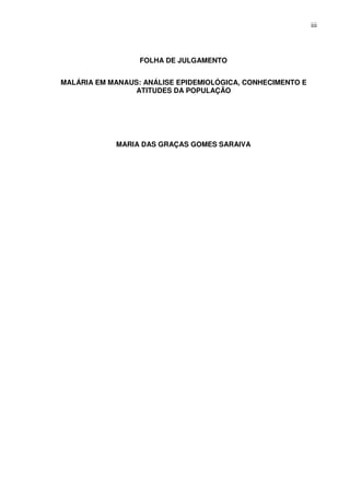 iii




                  FOLHA DE JULGAMENTO


MALÁRIA EM MANAUS: ANÁLISE EPIDEMIOLÓGICA, CONHECIMENTO E
                 ATITUDES DA POPULAÇÃO




            MARIA DAS GRAÇAS GOMES SARAIVA
 