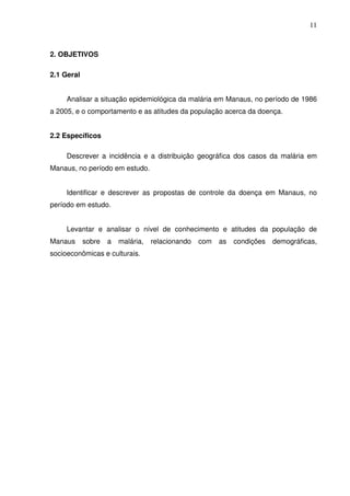 11



2. OBJETIVOS

2.1 Geral


     Analisar a situação epidemiológica da malária em Manaus, no período de 1986
a 2005, e o comportamento e as atitudes da população acerca da doença.


2.2 Específicos

     Descrever a incidência e a distribuição geográfica dos casos da malária em
Manaus, no período em estudo.


     Identificar e descrever as propostas de controle da doença em Manaus, no
período em estudo.


     Levantar e analisar o nível de conhecimento e atitudes da população de
Manaus      sobre   a   malária,   relacionando   com   as   condições   demográficas,
socioeconômicas e culturais.
 