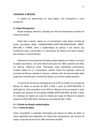 12



3 MATERIAL E MÉTODO

     O trabalho foi desenvolvido em duas etapas: uma retrospectiva e outra
prospectiva.


3.1 Etapa Retrospectiva
     Estudo ecológico, descritivo, realizado por meio de levantamento de dados de
fontes secundárias.


     Nesta fase o estudo, realizou-se um levantamento sobre dados oriundos de
fontes secundárias (IBGE, FUNASA/SISMAL/SIVEP-MALÁRIA/SVS/MS, INMET,
IMPLURB e SIVAM), sobre a epidemiologia da doença e dos fatores que
contribuíram para a transmissão e a manutenção da endemia nas áreas urbanas,
peri-urbanas e rurais de Manaus.


     Realizaram-se levantamentos de dados epidemiológicos da malária, em banco
de dados secundários, uma série histórica de janeiro de 1986 a dezembro de 2005,
em Manaus. Obteve-se ainda, informações sobre precipitação pluviométrica,
umidade relativa do ar e temperatura, também acerca da expansão urbana do
município de Manaus, plotadas em figuras, e tabelas, além de documentação sobre
programas instituídos para o controle da doença, que tiveram análise descritiva.


     O controle de lâminas de verificação de cura (LVC) da malária no município de
Manaus foi obtido no período de 2003 a 2005, a partir do SIVEP-MALÁRIA. A
verificação do índice parasitário anual (IPA) em Manaus tornou-se possível a partir
de dados dos sistemas de informações SISMAL/SIVEP-MALÁRIA, de 2001 a 2005.
E a obtenção do registro de casos de malária por região de Manaus foi possível
através do SIVEP-MALÁRIA, referindo-se ao período de 2001 a 2005.

3.1.1 Estudo da situação epidemiológica
3.1.1.1 Coleta de dados

Foram consultadas e analisadas informações dos bancos de dados de todos os
casos registrados para diagnóstico de malária que compareceram aos serviços de
saúde, no período de janeiro de 1986 a dezembro de 2005.
 