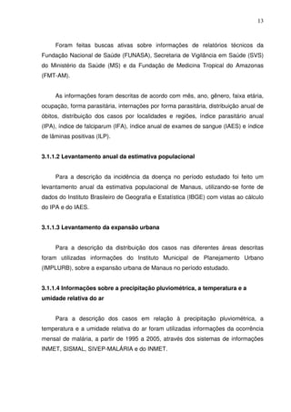 13



     Foram feitas buscas ativas sobre informações de relatórios técnicos da
Fundação Nacional de Saúde (FUNASA), Secretaria de Vigilância em Saúde (SVS)
do Ministério da Saúde (MS) e da Fundação de Medicina Tropical do Amazonas
(FMT-AM).


     As informações foram descritas de acordo com mês, ano, gênero, faixa etária,
ocupação, forma parasitária, internações por forma parasitária, distribuição anual de
óbitos, distribuição dos casos por localidades e regiões, índice parasitário anual
(IPA), índice de falciparum (IFA), índice anual de exames de sangue (IAES) e índice
de lâminas positivas (ILP).


3.1.1.2 Levantamento anual da estimativa populacional


     Para a descrição da incidência da doença no período estudado foi feito um
levantamento anual da estimativa populacional de Manaus, utilizando-se fonte de
dados do Instituto Brasileiro de Geografia e Estatística (IBGE) com vistas ao cálculo
do IPA e do IAES.


3.1.1.3 Levantamento da expansão urbana


     Para a descrição da distribuição dos casos nas diferentes áreas descritas
foram utilizadas informações do Instituto Municipal de Planejamento Urbano
(IMPLURB), sobre a expansão urbana de Manaus no período estudado.


3.1.1.4 Informações sobre a precipitação pluviométrica, a temperatura e a
umidade relativa do ar


     Para a descrição dos casos em relação à precipitação pluviométrica, a
temperatura e a umidade relativa do ar foram utilizadas informações da ocorrência
mensal de malária, a partir de 1995 a 2005, através dos sistemas de informações
INMET, SISMAL, SIVEP-MALÁRIA e do INMET.
 