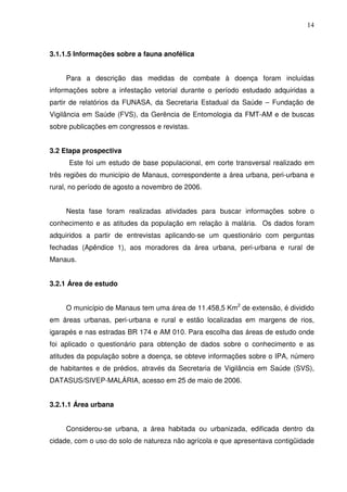 14



3.1.1.5 Informações sobre a fauna anofélica


     Para a descrição das medidas de combate à doença foram incluídas
informações sobre a infestação vetorial durante o período estudado adquiridas a
partir de relatórios da FUNASA, da Secretaria Estadual da Saúde – Fundação de
Vigilância em Saúde (FVS), da Gerência de Entomologia da FMT-AM e de buscas
sobre publicações em congressos e revistas.


3.2 Etapa prospectiva
      Este foi um estudo de base populacional, em corte transversal realizado em
três regiões do município de Manaus, correspondente a área urbana, peri-urbana e
rural, no período de agosto a novembro de 2006.


     Nesta fase foram realizadas atividades para buscar informações sobre o
conhecimento e as atitudes da população em relação à malária. Os dados foram
adquiridos a partir de entrevistas aplicando-se um questionário com perguntas
fechadas (Apêndice 1), aos moradores da área urbana, peri-urbana e rural de
Manaus.


3.2.1 Área de estudo


     O município de Manaus tem uma área de 11.458,5 Km2 de extensão, é dividido
em áreas urbanas, peri-urbana e rural e estão localizadas em margens de rios,
igarapés e nas estradas BR 174 e AM 010. Para escolha das áreas de estudo onde
foi aplicado o questionário para obtenção de dados sobre o conhecimento e as
atitudes da população sobre a doença, se obteve informações sobre o IPA, número
de habitantes e de prédios, através da Secretaria de Vigilância em Saúde (SVS),
DATASUS/SIVEP-MALÁRIA, acesso em 25 de maio de 2006.


3.2.1.1 Área urbana


     Considerou-se urbana, a área habitada ou urbanizada, edificada dentro da
cidade, com o uso do solo de natureza não agrícola e que apresentava contigüidade
 