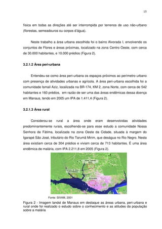 15



física em todas as direções até ser interrompida por terrenos de uso não-urbano
(florestas, semeadouros ou corpos d’água).


     Neste trabalho a área urbana escolhida foi o bairro Alvorada I, envolvendo os
conjuntos de Flores e áreas próximas, localizado na zona Centro Oeste, com cerca
de 30.000 habitantes, e 10.000 prédios (Figura 2).


3.2.1.2 Área peri-urbana


     Entendeu-se como área peri-urbana os espaços próximos ao perímetro urbano
com presença de atividades urbanas e agrícola. A área peri-urbana escolhida foi a
comunidade Ismail Aziz, localizada na BR-174, KM 2, zona Norte, com cerca de 542
habitantes e 160 prédios, em razão de ser uma das áreas endêmicas dessa doença
em Manaus, tendo em 2005 um IPA de 1.411,4 (Figura 2).


3.2.1.3 Área rural


     Considerou-se    rural   a       área   onde   eram   desenvolvidas   atividades
predominantemente rurais, escolhendo-se para esse estudo a comunidade Nossa
Senhora de Fátima, localizada na zona Oeste da Cidade, situada à margem do
Igarapé São José, tributário do Rio Tarumã Mirim, que deságua no Rio Negro. Nesta
área existiam cerca de 304 prédios e viviam cerca de 713 habitantes. É uma área
endêmica de malária, com IPA 2.211,8 em 2005 (Figura 2).




                 Fonte: SIVAM, 2001
Figura 2 - Imagem landst de Manaus em destaque as áreas urbana, peri-urbana e
rural onde foi realizado o estudo sobre o conhecimento e as atitudes da população
sobre a malária
 