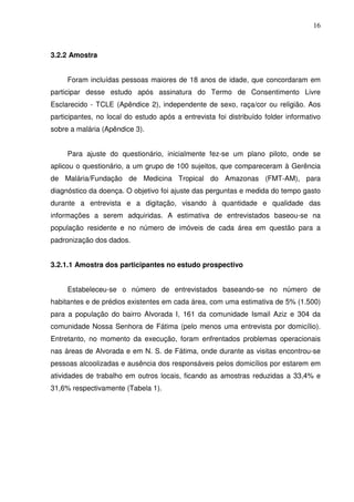 16



3.2.2 Amostra


     Foram incluídas pessoas maiores de 18 anos de idade, que concordaram em
participar desse estudo após assinatura do Termo de Consentimento Livre
Esclarecido - TCLE (Apêndice 2), independente de sexo, raça/cor ou religião. Aos
participantes, no local do estudo após a entrevista foi distribuído folder informativo
sobre a malária (Apêndice 3).


     Para ajuste do questionário, inicialmente fez-se um plano piloto, onde se
aplicou o questionário, a um grupo de 100 sujeitos, que compareceram à Gerência
de Malária/Fundação de Medicina Tropical do Amazonas (FMT-AM), para
diagnóstico da doença. O objetivo foi ajuste das perguntas e medida do tempo gasto
durante a entrevista e a digitação, visando à quantidade e qualidade das
informações a serem adquiridas. A estimativa de entrevistados baseou-se na
população residente e no número de imóveis de cada área em questão para a
padronização dos dados.


3.2.1.1 Amostra dos participantes no estudo prospectivo


     Estabeleceu-se o número de entrevistados baseando-se no número de
habitantes e de prédios existentes em cada área, com uma estimativa de 5% (1.500)
para a população do bairro Alvorada I, 161 da comunidade Ismail Aziz e 304 da
comunidade Nossa Senhora de Fátima (pelo menos uma entrevista por domicílio).
Entretanto, no momento da execução, foram enfrentados problemas operacionais
nas áreas de Alvorada e em N. S. de Fátima, onde durante as visitas encontrou-se
pessoas alcoolizadas e ausência dos responsáveis pelos domicílios por estarem em
atividades de trabalho em outros locais, ficando as amostras reduzidas a 33,4% e
31,6% respectivamente (Tabela 1).
 