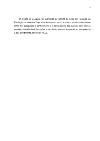 18




     O projeto de pesquisa foi submetido ao Comitê de Ética em Pesquisa da
Fundação de Medicina Tropical do Amazonas, sendo aprovado em cinco de maio de
2006. Foi assegurado o conhecimento e a concordância dos sujeitos, bem como a
confidencialidade das informações e seu direito à recusa em participar, sem prejuízo
a seu atendimento, através do TCLE.
 