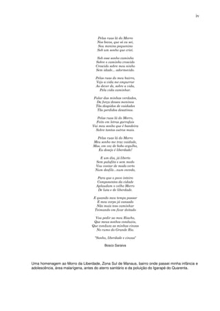 iv



                                     Pelas ruas lá do Morro
                                     Nos becos, que só eu sei,
                                     Sou menino pequenino
                                     Sob um sonho que criei.

                                     Sob esse sonho caminho
                                    Sobre o caminho crescido
                                    Crescido sobre meu ninho
                                    Sem idade... adormecido.

                                    Pelas ruas do meu bairro,
                                    Vejo a vida me empurrar
                                    Ao dever de, sobre a vida,
                                      Pela vida caminhar.

                                   Falar das minhas verdades,
                                    Da força desses meninos
                                    Tão despidos de vaidades
                                     Tão perdidos desatinos.

                                     Pelas ruas lá do Morro,
                                    Feito em letras garrafais
                                  Vai meu sonho que é bandeira
                                    Sobre tantos outros mais.

                                    Pelas ruas lá do Morro
                                  Meu sonho me traz vaidade,
                                  Mas, em vez de bobo orgulho,
                                    Eu desejo é liberdade!

                                      E um dia, já liberto
                                    Sem palafita e sem medo
                                    Vou contar de modo certo
                                    Num desfile...num enredo,

                                     Para que o povo inteiro
                                    Componentes da cidade
                                    Aplaudam o velho Morro
                                     De luta e de liberdade.

                                   E quando meu tempo passar
                                     E meu corpo já cansado
                                     Não mais teso caminhar
                                   Teimando em ficar deitado

                                    Vou pedir ao meu Riacho,
                                   Que meus sonhos conduziu,
                                  Que conduza as minhas cinzas
                                    No rumo do Grande Rio.

                                   “Sonho, liberdade e cinzas”

                                          Bosco Saraiva




Uma homenagem ao Morro da Liberdade, Zona Sul de Manaus, bairro onde passei minha infância e
adolescência, área malarígena, antes do aterro sanitário e da poluição do Igarapé do Quarenta.
 