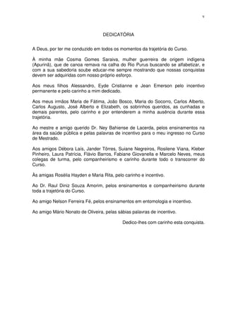 v



                                  DEDICATÓRIA


A Deus, por ter me conduzido em todos os momentos da trajetória do Curso.

À minha mãe Cosma Gomes Saraiva, mulher guerreira de origem indígena
(Apurinã), que de canoa remava na calha do Rio Purus buscando se alfabetizar, e
com a sua sabedoria soube educar-me sempre mostrando que nossas conquistas
devem ser adquiridas com nosso próprio esforço.

Aos meus filhos Alessandro, Eyde Cristianne e Jean Emerson pelo incentivo
permanente e pelo carinho a mim dedicado.

Aos meus irmãos Maria de Fátima, João Bosco, Maria do Socorro, Carlos Alberto,
Carlos Augusto, José Alberto e Elizabeth, os sobrinhos queridos, as cunhadas e
demais parentes, pelo carinho e por entenderem a minha ausência durante essa
trajetória.

Ao mestre e amigo querido Dr. Ney Bahiense de Lacerda, pelos ensinamentos na
área da saúde pública e pelas palavras de incentivo para o meu ingresso no Curso
de Mestrado.

Aos amigos Débora Laís, Jander Tôrres, Suiane Negreiros, Rosilene Viana, Kleber
Pinheiro, Laura Patrícia, Flávio Barros, Fabiane Giovanella e Marcelo Neves, meus
colegas de turma, pelo companheirismo e carinho durante todo o transcorrer do
Curso.

Às amigas Rosélia Hayden e Maria Rita, pelo carinho e incentivo.

Ao Dr. Raul Diniz Souza Amorim, pelos ensinamentos e companheirismo durante
toda a trajetória do Curso.

Ao amigo Nelson Ferreira Fé, pelos ensinamentos em entomologia e incentivo.

Ao amigo Mário Nonato de Oliveira, pelas sábias palavras de incentivo.

                                           Dedico-lhes com carinho esta conquista.
 