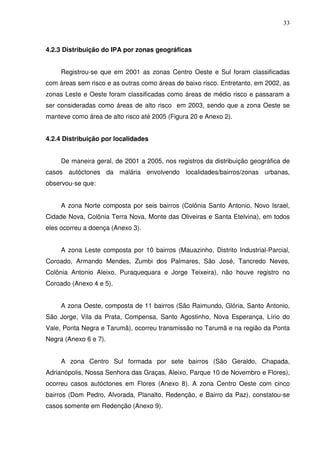33



4.2.3 Distribuição do IPA por zonas geográficas


     Registrou-se que em 2001 as zonas Centro Oeste e Sul foram classificadas
com áreas sem risco e as outras como áreas de baixo risco. Entretanto, em 2002, as
zonas Leste e Oeste foram classificadas como áreas de médio risco e passaram a
ser consideradas como áreas de alto risco em 2003, sendo que a zona Oeste se
manteve como área de alto risco até 2005 (Figura 20 e Anexo 2).


4.2.4 Distribuição por localidades


     De maneira geral, de 2001 a 2005, nos registros da distribuição geográfica de
casos autóctones da malária envolvendo localidades/bairros/zonas urbanas,
observou-se que:


     A zona Norte composta por seis bairros (Colônia Santo Antonio, Novo Israel,
Cidade Nova, Colônia Terra Nova, Monte das Oliveiras e Santa Etelvina), em todos
eles ocorreu a doença (Anexo 3).


     A zona Leste composta por 10 bairros (Mauazinho, Distrito Industrial-Parcial,
Coroado, Armando Mendes, Zumbi dos Palmares, São José, Tancredo Neves,
Colônia Antonio Aleixo, Puraquequara e Jorge Teixeira), não houve registro no
Coroado (Anexo 4 e 5).


     A zona Oeste, composta de 11 bairros (São Raimundo, Glória, Santo Antonio,
São Jorge, Vila da Prata, Compensa, Santo Agostinho, Nova Esperança, Lírio do
Vale, Ponta Negra e Tarumã), ocorreu transmissão no Tarumã e na região da Ponta
Negra (Anexo 6 e 7).


     A zona Centro Sul formada por sete bairros (São Geraldo, Chapada,
Adrianópolis, Nossa Senhora das Graças, Aleixo, Parque 10 de Novembro e Flores),
ocorreu casos autóctones em Flores (Anexo 8). A zona Centro Oeste com cinco
bairros (Dom Pedro, Alvorada, Planalto, Redenção, e Bairro da Paz), constatou-se
casos somente em Redenção (Anexo 9).
 