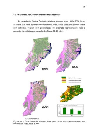 36



4.2.7 Expansão por Zonas Consideradas Endêmicas


     As zonas Leste, Norte e Oeste da cidade de Manaus, entre 1986 e 2004, foram
às áreas que mais sofreram desmatamento, mas, ainda possuem grandes áreas
com cobertura vegetal, com possibilidade de expansão representando risco e
produção da malária para a população (Figura 22, 23 e 24).




             Fonte: IMPLURB/SIVAM

Figura 22 - Zona Leste de Manaus, área total 16.304 ha – desmatamento nas
décadas de 1986, 1995 e 2004
 