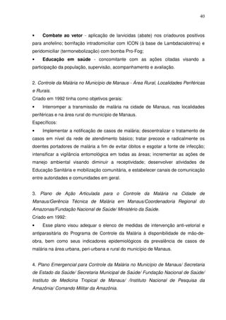 40



•    Combate ao vetor - aplicação de larvicidas (abate) nos criadouros positivos
para anofelino; borrifação intradomiciliar com ICON (à base de Lambdacialotrina) e
peridomiciliar (termonebolização) com bomba Pro-Fog;
•    Educação em saúde - concomitante com as ações citadas visando a
participação da população, supervisão, acompanhamento e avaliação.


2. Controle da Malária no Município de Manaus - Área Rural, Localidades Periféricas
e Rurais.
Criado em 1992 tinha como objetivos gerais:
•    Interromper a transmissão de malária na cidade de Manaus, nas localidades
periféricas e na área rural do município de Manaus.
Específicos:
•    Implementar a notificação de casos de malária; descentralizar o tratamento de
casos em nível da rede de atendimento básico; tratar precoce e radicalmente os
doentes portadores de malária a fim de evitar óbitos e esgotar a fonte de infecção;
intensificar a vigilância entomológica em todas as áreas; incrementar as ações de
manejo ambiental visando diminuir a receptividade; desenvolver atividades de
Educação Sanitária e mobilização comunitária, e estabelecer canais de comunicação
entre autoridades e comunidades em geral.


3. Plano de Ação Articulada para o Controle da Malária na Cidade de
Manaus/Gerência Técnica de Malária em Manaus/Coordenadoria Regional do
Amazonas/Fundação Nacional de Saúde/ Ministério da Saúde.
Criado em 1992:
•    Esse plano visou adequar o elenco de medidas de intervenção anti-vetorial e
antiparasitária do Programa de Controle da Malária à disponibilidade de mão-de-
obra, bem como seus indicadores epidemiológicos da prevalência de casos de
malária na área urbana, peri-urbana e rural do município de Manaus.


4. Plano Emergencial para Controle da Malária no Município de Manaus/ Secretaria
de Estado da Saúde/ Secretaria Municipal de Saúde/ Fundação Nacional de Saúde/
Instituto de Medicina Tropical de Manaus/ /Instituto Nacional de Pesquisa da
Amazônia/ Comando Militar da Amazônia.
 
