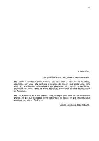 vi




                                                                     In memoriam,


                              Meu pai Nilo Saraiva Leão, alicerce da minha família.

Meu irmão Francisco Gomes Saraiva, aos dois anos e sete meses de idade,
acometido por febre alta contínua e cefaléia de origem não esclarecida, com
evolução para óbito em menos de 48 horas a bordo de barco regatão, no Rio Purus,
município de Lábrea, razão da minha dedicação profissional à saúde da população
do Amazonas.

Meu tio Francisco de Assis Saraiva Leão, exemplo para mim, de um verdadeiro
profissional por sua dedicação como trabalhador da saúde em prol da população
residente na calha do Rio Purus.

                                                 Dedico à essência deste trabalho.
 