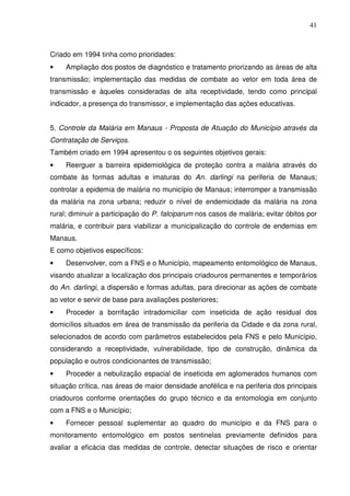 41



Criado em 1994 tinha como prioridades:
•    Ampliação dos postos de diagnóstico e tratamento priorizando as áreas de alta
transmissão; implementação das medidas de combate ao vetor em toda área de
transmissão e àqueles consideradas de alta receptividade, tendo como principal
indicador, a presença do transmissor, e implementação das ações educativas.


5. Controle da Malária em Manaus - Proposta de Atuação do Município através da
Contratação de Serviços.
Também criado em 1994 apresentou o os seguintes objetivos gerais:
•    Reerguer a barreira epidemiológica de proteção contra a malária através do
combate às formas adultas e imaturas do An. darlingi na periferia de Manaus;
controlar a epidemia de malária no município de Manaus; interromper a transmissão
da malária na zona urbana; reduzir o nível de endemicidade da malária na zona
rural; diminuir a participação do P. falciparum nos casos de malária; evitar óbitos por
malária, e contribuir para viabilizar a municipalização do controle de endemias em
Manaus.
E como objetivos específicos:
•    Desenvolver, com a FNS e o Município, mapeamento entomológico de Manaus,
visando atualizar a localização dos principais criadouros permanentes e temporários
do An. darlingi, a dispersão e formas adultas, para direcionar as ações de combate
ao vetor e servir de base para avaliações posteriores;
•    Proceder a borrifação intradomiciliar com inseticida de ação residual dos
domicílios situados em área de transmissão da periferia da Cidade e da zona rural,
selecionados de acordo com parâmetros estabelecidos pela FNS e pelo Município,
considerando a receptividade, vulnerabilidade, tipo de construção, dinâmica da
população e outros condicionantes de transmissão;
•    Proceder a nebulização espacial de inseticida em aglomerados humanos com
situação crítica, nas áreas de maior densidade anofélica e na periferia dos principais
criadouros conforme orientações do grupo técnico e da entomologia em conjunto
com a FNS e o Município;
•    Fornecer pessoal suplementar ao quadro do município e da FNS para o
monitoramento entomológico em postos sentinelas previamente definidos para
avaliar a eficácia das medidas de controle, detectar situações de risco e orientar
 