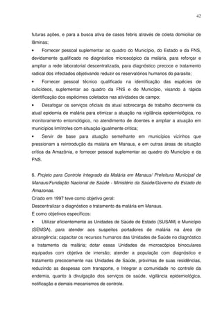 42



futuras ações, e para a busca ativa de casos febris através de coleta domiciliar de
lâminas;
•    Fornecer pessoal suplementar ao quadro do Município, do Estado e da FNS,
devidamente qualificado no diagnóstico microscópico da malária, para reforçar e
ampliar a rede laboratorial descentralizada, para diagnóstico precoce e tratamento
radical dos infectados objetivando reduzir os reservatórios humanos do parasito;
•    Fornecer pessoal técnico qualificado na identificação das espécies de
culicídeos, suplementar ao quadro da FNS e do Município, visando à rápida
identificação dos espécimes coletados nas atividades de campo;
•    Desafogar os serviços oficiais da atual sobrecarga de trabalho decorrente da
atual epidemia de malária para otimizar a atuação na vigilância epidemiológica, no
monitoramento entomológico, no atendimento de doentes e ampliar a atuação em
municípios limítrofes com situação igualmente crítica;
•    Servir de base para atuação semelhante em municípios vizinhos que
pressionam a reintrodução da malária em Manaus, e em outras áreas de situação
crítica da Amazônia, e fornecer pessoal suplementar ao quadro do Município e da
FNS.


6. Projeto para Controle Integrado da Malária em Manaus/ Prefeitura Municipal de
Manaus/Fundação Nacional de Saúde - Ministério da Saúde/Governo do Estado do
Amazonas.
Criado em 1997 teve como objetivo geral:
Descentralizar o diagnóstico e tratamento da malária em Manaus.
E como objetivos específicos:
•    Utilizar eficientemente as Unidades de Saúde do Estado (SUSAM) e Município
(SEMSA), para atender aos suspeitos portadores de malária na área de
abrangência; capacitar os recursos humanos das Unidades de Saúde no diagnóstico
e tratamento da malária; dotar essas Unidades de microscópios binoculares
equipados com objetiva de imersão; atender a população com diagnóstico e
tratamento precocemente nas Unidades de Saúde, próximas de suas residências,
reduzindo as despesas com transporte, e Integrar a comunidade no controle da
endemia, quanto à divulgação dos serviços de saúde, vigilância epidemiológica,
notificação e demais mecanismos de controle.
 
