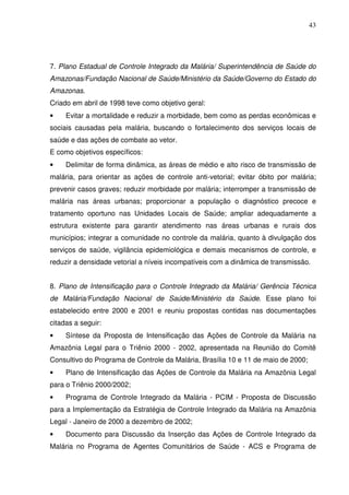 43




7. Plano Estadual de Controle Integrado da Malária/ Superintendência de Saúde do
Amazonas/Fundação Nacional de Saúde/Ministério da Saúde/Governo do Estado do
Amazonas.
Criado em abril de 1998 teve como objetivo geral:
•    Evitar a mortalidade e reduzir a morbidade, bem como as perdas econômicas e
sociais causadas pela malária, buscando o fortalecimento dos serviços locais de
saúde e das ações de combate ao vetor.
E como objetivos específicos:
•    Delimitar de forma dinâmica, as áreas de médio e alto risco de transmissão de
malária, para orientar as ações de controle anti-vetorial; evitar óbito por malária;
prevenir casos graves; reduzir morbidade por malária; interromper a transmissão de
malária nas áreas urbanas; proporcionar a população o diagnóstico precoce e
tratamento oportuno nas Unidades Locais de Saúde; ampliar adequadamente a
estrutura existente para garantir atendimento nas áreas urbanas e rurais dos
municípios; integrar a comunidade no controle da malária, quanto à divulgação dos
serviços de saúde, vigilância epidemiológica e demais mecanismos de controle, e
reduzir a densidade vetorial a níveis incompatíveis com a dinâmica de transmissão.


8. Plano de Intensificação para o Controle Integrado da Malária/ Gerência Técnica
de Malária/Fundação Nacional de Saúde/Ministério da Saúde. Esse plano foi
estabelecido entre 2000 e 2001 e reuniu propostas contidas nas documentações
citadas a seguir:
•    Síntese da Proposta de Intensificação das Ações de Controle da Malária na
Amazônia Legal para o Triênio 2000 - 2002, apresentada na Reunião do Comitê
Consultivo do Programa de Controle da Malária, Brasília 10 e 11 de maio de 2000;
•    Plano de Intensificação das Ações de Controle da Malária na Amazônia Legal
para o Triênio 2000/2002;
•    Programa de Controle Integrado da Malária - PCIM - Proposta de Discussão
para a Implementação da Estratégia de Controle Integrado da Malária na Amazônia
Legal - Janeiro de 2000 a dezembro de 2002;
•    Documento para Discussão da Inserção das Ações de Controle Integrado da
Malária no Programa de Agentes Comunitários de Saúde - ACS e Programa de
 