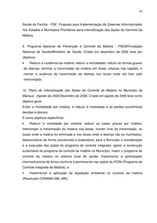 44



Saúde da Família - PSF, Proposta para Implementação de Sistemas Informatizados
nos Estados e Municípios Prioritários para Intensificação das Ações de Controle da
Malária.


9. Programa Nacional de Prevenção e Controle da Malária - PNCM/Fundação
Nacional de Saúde/Ministério da Saúde. Criado em dezembro de 2002 teve por
objetivos:
•    Reduzir a incidência da malária; reduzir a mortalidade; reduzir as formas graves
da doença; eliminar a transmissão da malária em áreas urbanas nas capitais, e
manter a ausência da transmissão da doença nos locais onde ela tiver sido
interrompida.


10. Plano de Intensificação das Ações de Controle da Malária no Município de
Manaus - Agosto de 2005/Dezembro de 2006. Criado em agosto de 2005 teve como
objetivo geral:
Evitar a mortalidade por malária, e reduzir à morbidade e as perdas econômicas
devidas à doença.
E como objetivos específicos:
•    Reduzir a morbidade por malária; reduzir os casos graves por malária;
interromper a transmissão da malária nas áreas; manter livre da transmissão, os
locais onde a malária foi eliminada e nos locais onde a doença não se manifestou;
descentralizar de forma coordenada a sustentável, para o Município a coordenação
e a execução das ações do programa de controle integrado; apoiar a construção
sustentável do programa de controle da malária no Município; inserir o programa de
controle da malária no sistema local de saúde; implementar a participação
interinstitucional de forma contínua e permanente nas ações do PCIM (Programa de
Controle Integrado da Malária), e
•    Implementar a aplicação da legislação ambiental no controle da malária
(Resolução CONAMA 286, 289).
 