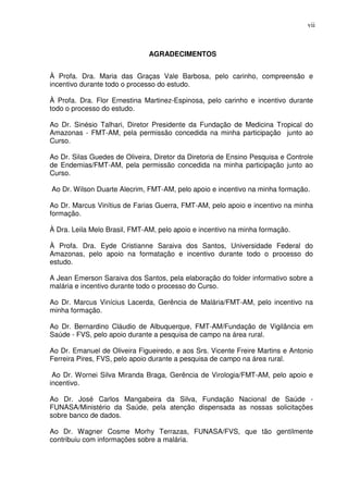 vii



                               AGRADECIMENTOS


À Profa. Dra. Maria das Graças Vale Barbosa, pelo carinho, compreensão e
incentivo durante todo o processo do estudo.

À Profa. Dra. Flor Ernestina Martinez-Espinosa, pelo carinho e incentivo durante
todo o processo do estudo.

Ao Dr. Sinésio Talhari, Diretor Presidente da Fundação de Medicina Tropical do
Amazonas - FMT-AM, pela permissão concedida na minha participação junto ao
Curso.

Ao Dr. Silas Guedes de Oliveira, Diretor da Diretoria de Ensino Pesquisa e Controle
de Endemias/FMT-AM, pela permissão concedida na minha participação junto ao
Curso.

Ao Dr. Wilson Duarte Alecrim, FMT-AM, pelo apoio e incentivo na minha formação.

Ao Dr. Marcus Vinítius de Farias Guerra, FMT-AM, pelo apoio e incentivo na minha
formação.

À Dra. Leila Melo Brasil, FMT-AM, pelo apoio e incentivo na minha formação.

À Profa. Dra. Eyde Cristianne Saraiva dos Santos, Universidade Federal do
Amazonas, pelo apoio na formatação e incentivo durante todo o processo do
estudo.

A Jean Emerson Saraiva dos Santos, pela elaboração do folder informativo sobre a
malária e incentivo durante todo o processo do Curso.

Ao Dr. Marcus Vinícius Lacerda, Gerência de Malária/FMT-AM, pelo incentivo na
minha formação.

Ao Dr. Bernardino Cláudio de Albuquerque, FMT-AM/Fundação de Vigilância em
Saúde - FVS, pelo apoio durante a pesquisa de campo na área rural.

Ao Dr. Emanuel de Oliveira Figueiredo, e aos Srs. Vicente Freire Martins e Antonio
Ferreira Pires, FVS, pelo apoio durante a pesquisa de campo na área rural.

 Ao Dr. Wornei Silva Miranda Braga, Gerência de Virologia/FMT-AM, pelo apoio e
incentivo.

Ao Dr. José Carlos Mangabeira da Silva, Fundação Nacional de Saúde -
FUNASA/Ministério da Saúde, pela atenção dispensada as nossas solicitações
sobre banco de dados.

Ao Dr. Wagner Cosme Morhy Terrazas, FUNASA/FVS, que tão gentilmente
contribuiu com informações sobre a malária.
 