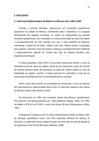 55



5. DISCUSSÃO

5.1 Descrição Epidemiológica da Malária em Manaus entre 1986 e 2005


     Durante o período estudado, observou-se um incremento populacional
progressivo na cidade de Manaus, contribuindo para a expansão e a ocupação
desordenada dos espaços (invasões), ou mesmo as programadas (os grandes
conjuntos habitacionais), com flutuações no número acumulado de casos de malária
e consequentemente do IPA, fazendo com que a área periférica de Manaus,
mantivesse o status ora de baixo, médio e alto risco. Nesse sentido a população
ficou exposta, correndo o risco de contrair a doença e conseqüentemente impedindo
o desenvolvimento regional em virtude dos dias de trabalho perdidos para
tratamento da infecção.


     O índice parasitário anual (IPA) é comumente aceito para estimar o risco de
ocorrência anual de casos de malária, porém ao ser construído a partir do número
de exames positivos pode não expressar os casos de malária devido ao risco de
duplicidade de registro, quando o mesmo paciente for submetido a mais de um
exame para verificação de cura, de recrudescências ou recaídas.


     Porém, serve para orientar as autoridades de saúde para o risco de adoecer
por essa doença em determinadas áreas como é o caso das urbanas e peri-urbana
de Manaus (zonas Leste, Norte e Oeste).


     No Amazonas, em 1990, três municípios, dentre eles Manaus, apresentavam
IPA acima de 100 lâminas positivas por 1.000 habitantes (Barata, 1995). Em 1993,
na cidade, o IPA foi de 21/1000, o maior dos últimos 30 anos (Albuquerque e Mutis,
1997).


     A década de 70 passou a ser um marco histórico para a malária no Brasil, além
da elevação quantitativa, houve uma forte expansão territorial da doença na
Amazônia, e, desta para outras regiões do país, de forma que ao final da década já
se registravam mais de 400.000 casos (Marques, 1998).
 
