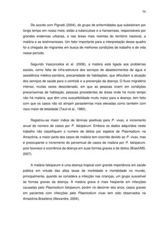 56



     De acordo com Pignatti (2004), do grupo de enfermidades que subsistiram por
longo tempo em nosso meio, estão a tuberculose e a hanseníase, responsáveis por
grandes endemias urbanas, e nas áreas mais restritas do território nacional, a
malária e as leishmanioses. Um fator importante para a interpretação desse quadro
foi a chegada de migrantes em busca de melhores condições de trabalho e de vida
nesse período.


     Segundo Vasconcelos et al. (2006), a malária está ligada aos problemas
sociais, como falta de infra-estrutura dos serviços de abastecimentos de água e
assistência médico-sanitária, precariedade de habitações, que dificultam a atuação
dos serviços de saúde para o controle e a prevenção da doença. O fluxo migratório
intenso, muitas vezes desordenado, em que as pessoas vivem em condições
precaríssimas de habitação, pessoas procedentes de áreas onde há muito tempo
não há malária, que têm uma suscetibilidade muito maior para a doença, tem feito
com que os casos não só atinjam parasitemias mais elevadas como também com
risco maior de letalidade (Tauil et al., 1985).


     Registrou-se maior índice de lâminas positivas para P. vivax, e incremento
anual do número de casos por P. falciparum. Embora os dados adquiridos neste
trabalho não classifiquem o numero de óbitos por espécie de Plasmodium, na
Amazônia, a maior parte dos casos de malária tem ocorrido devido ao P. vivax, mas
é preocupante o incremento do percentual de casos de malária por P. falciparum,
pois favorece a ocorrência da doença em suas formas graves e de óbitos (Brasil/MS,
2007).


     A malária falciparum é uma doença tropical com grande importância em saúde
pública em virtude das altas taxas de morbidade e mortalidade no mundo,
principalmente, quando se considera a infecção nas crianças, um grupo suscetível
às formas graves da doença. A malária grave é mais freqüente em infecções
causadas pelo Plasmodium falciparum, porém no decorrer dos anos, casos graves
em pacientes com infecções pelo Plasmodium vivax tem sido observados na
Amazônia Brasileira (Alexandre, 2004).
 