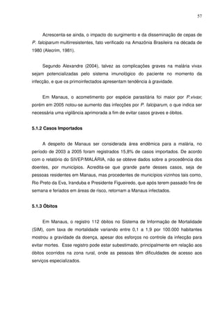 57



     Acrescenta-se ainda, o impacto do surgimento e da disseminação de cepas de
P. falciparum multirresistentes, fato verificado na Amazônia Brasileira na década de
1980 (Alecrim, 1981).


     Segundo Alexandre (2004), talvez as complicações graves na malária vivax
sejam potencializadas pelo sistema imunológico do paciente no momento da
infecção, e que os primoinfectados apresentam tendência à gravidade.


     Em Manaus, o acometimento por espécie parasitária foi maior por P.vivax;
porém em 2005 notou-se aumento das infecções por P. falciparum, o que indica ser
necessária uma vigilância aprimorada a fim de evitar casos graves e óbitos.


5.1.2 Casos Importados


     A despeito de Manaus ser considerada área endêmica para a malária, no
período de 2003 a 2005 foram registrados 15,8% de casos importados. De acordo
com o relatório do SIVEP/MALÁRIA, não se obteve dados sobre a procedência dos
doentes, por municípios. Acredita-se que grande parte desses casos, seja de
pessoas residentes em Manaus, mas procedentes de municípios vizinhos tais como,
Rio Preto da Eva, Iranduba e Presidente Figueiredo, que após terem passado fins de
semana e feriados em áreas de risco, retornam a Manaus infectados.


5.1.3 Óbitos


     Em Manaus, o registro 112 óbitos no Sistema de Informação de Mortalidade
(SIM), com taxa de mortalidade variando entre 0,1 a 1,9 por 100.000 habitantes
mostrou a gravidade da doença, apesar dos esforços no controle da infecção para
evitar mortes. Esse registro pode estar subestimado, principalmente em relação aos
óbitos ocorridos na zona rural, onde as pessoas têm dificuldades de acesso aos
serviços especializados.
 