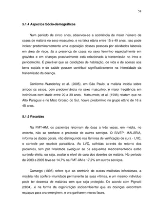 58



5.1.4 Aspectos Sócio-demográficos


     Num período de cinco anos, observou-se a ocorrência de maior número de
casos de malária no sexo masculino, e na faixa etária entre 15 e 49 anos. Isso pode
indicar predominantemente uma exposição dessas pessoas por atividades laborais
em área de risco. Já a presença de casos no sexo feminino especialmente em
grávidas e em crianças possivelmente está relacionada à transmissão no intra e
peridomicílio. É provável que as condições de habitação, de vida e de acesso aos
bens sociais e de saúde possam contribuir significativamente na intensidade da
transmissão da doença.


     Conforme Wanderley et al. (2005), em São Paulo, a malária incidiu sobre
ambos os sexos, com predominância no sexo masculino, e maior freqüência em
indivíduos com idade entre 20 a 39 anos. Matsumoto, et al. (1998) relatam que no
Alto Paraguai e no Mato Grosso do Sul, houve predomínio no grupo etário de 16 a
45 anos.


5.1.5 Recaídas


     Na FMT-AM, os pacientes retornam de duas a três vezes, em média, no
entanto, não se conhece o protocolo de outros serviços. O SIVEP- MALÁRIA,
informa os dados gerais, não distinguindo nas lâminas de verificação de cura - LVC,
o controle por espécie parasitária. As LVC, colhidas através do retorno dos
pacientes, tem por finalidade averiguar se os esquemas medicamentosos estão
surtindo efeito, ou seja, avaliar o nível de cura dos doentes de malária. No período
de 2003 a 2005 teve-se 14,7% na FMT-AM e 17,2% em outros serviços.


     Camargo (1995) refere que ao contrário de outras moléstias infecciosas, a
malária não confere imunidade permanente às suas vítimas, e um mesmo indivíduo
pode ter dezenas de malárias sem que seja protegido. De acordo com Pignatti
(2004), é na forma da organização socioambiental que as doenças encontram
espaços para ora emergirem, e ora ganharem novas faces.
 