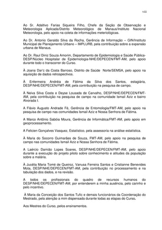 viii



Ao Sr. Adaltivo Farias Siqueira Filho, Chefe da Seção de Observação e
Meteorologia Aplicada/Distrito Meteorológico de Manaus/Instituto Nacional
Meteorologia, pelo apoio na coleta de informações meteriológicas.

Ao Dr. Antonio Geraldo Silva da Rocha, Gerência de Informação – GIN/Instituto
Municipal de Planejamento Urbano – IMPLURB, pela contribuição sobre a expansão
urbana de Manaus.

Ao Dr. Raul Diniz Souza Amorim, Departamento de Epidemiologia e Saúde Pública-
DESP/Núcleo Hospitalar de Epidemiologia-NHE/DEPECEN/FMT-AM, pelo apoio
durante todo o transcorrer do Curso.

À Joana Dar’c da Costa Barroso, Distrito de Saúde Norte/SEMSA, pelo apoio na
aquisição de dados retrospectivos.

À Enfermeira Andréia de Fátima da Silva dos Santos, estagiária,
DESP/NHE/DEPECEN/FMT-AM, pela contribuição na pesquisa de campo.

À Neiva Silva Costa e Deyse Lousada de Carvalho, DESP/NHE/DEPECEN/FMT-
AM, pela contribuição na pesquisa de campo na comunidade Ismail Aziz e bairro
Alvorada I.

A Flávio Augusto Andrade Fé, Gerência de Entomologia/FMT-AM, pelo apoio na
pesquisa de campo nas comunidades Ismail Aziz e Nossa Senhora de Fátima.

A Marco Antônio Sabóia Moura, Gerência de Informática/FMT-AM, pelo apoio em
geoprocessamento.

A Felicien Gonçalves Vasquez, Estatístico, pela assessoria na análise estatística.

À Maria do Socorro Guimarães de Souza, FMT-AM, pelo apoio na pesquisa de
campo nas comunidades Ismail Aziz e Nossa Senhora de Fátima.

A Laércio Damião Lopes Soares, DESP/NHE/DEPECEN/FMT-AM, pelo apoio
durante a execução do projeto piloto sobre conhecimento e atitudes da população
sobre a malária.

À Jucélia Maria Tomé de Queiroz, Vanusa Ferreira Santos e Cristianne Benevides
Mota, DESP/NHE/DEPECEN/FMT-AM, pela contribuição no processamento e na
tabulação dos dados, e na revisão.

A todos os profissionais do quadro de recursos humanos do
DESP/NHE/DEPECEN/FMT-AM, por entenderem a minha ausência, pelo carinho e
pelo incentivo.

À Maria da Conceição dos Santos Tufic e demais funcionários da Coordenação do
Mestrado, pela atenção a mim dispensada durante todas as etapas do Curso.

Aos Mestres do Curso, pelos ensinamentos.
 