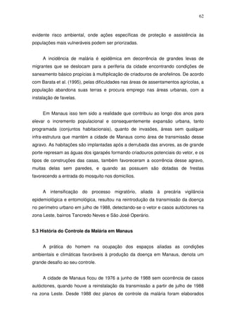 62



evidente risco ambiental, onde ações específicas de proteção e assistência às
populações mais vulneráveis podem ser priorizadas.


     A incidência de malária é epidêmica em decorrência de grandes levas de
migrantes que se deslocam para a periferia da cidade encontrando condições de
saneamento básico propícias à multiplicação de criadouros de anofelinos. De acordo
com Barata et al. (1995), pelas dificuldades nas áreas de assentamentos agrícolas, a
população abandona suas terras e procura emprego nas áreas urbanas, com a
instalação de favelas.


     Em Manaus isso tem sido a realidade que contribuiu ao longo dos anos para
elevar o incremento populacional e consequentemente expansão urbana, tanto
programada (conjuntos habitacionais), quanto de invasões, áreas sem qualquer
infra-estrutura que mantém a cidade de Manaus como área de transmissão desse
agravo. As habitações são implantadas após a derrubada das arvores, as de grande
porte represam as águas dos igarapés formando criadouros potenciais do vetor, e os
tipos de construções das casas, também favoreceram a ocorrência desse agravo,
muitas delas sem paredes, e quando as possuem são dotadas de frestas
favorecendo a entrada do mosquito nos domicílios.


     A intensificação do processo migratório, aliada à precária vigilância
epidemiológica e entomológica, resultou na reintrodução da transmissão da doença
no perímetro urbano em julho de 1988, detectando-se o vetor e casos autóctones na
zona Leste, bairros Tancredo Neves e São José Operário.


5.3 História do Controle da Malária em Manaus


     A prática do homem na ocupação dos espaços aliadas as condições
ambientais e climáticas favoráveis à produção da doença em Manaus, denota um
grande desafio ao seu controle.


     A cidade de Manaus ficou de 1976 a junho de 1988 sem ocorrência de casos
autóctones, quando houve a reinstalação da transmissão a partir de julho de 1988
na zona Leste. Desde 1988 dez planos de controle da malária foram elaborados
 