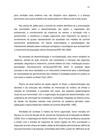 63



para combater essa endemia mas não atingiram seus objetivos, e a doença
permanece como grave problema de saúde pública em Manaus até os dias atuais.


     Nos planos de ações para o controle da malária identificou-se a preocupação
das autoridades sobre a descentralização das ações, a capacitação dos
profissionais, o monitoramento de criadouros de vetores, a borrifação intra e
peridomiciliar, a resistência a drogas específicas para tratamento da doença e
envolvimento de grupos representantes da sociedade nas medidas de controle
previamente estabelecidas. Os fatores entomológicos e parasitológicos são
intensamente afetados pelas mudanças ecológicas e sociológicas que acompanham
o crescimento da população urbana (Amazonas/FMT-AM, 2005).


     No processo de descentralização e municipalização, para serem atingidos os
objetivos, através da ação conjunta, são necessários à interação das seguintes
atividades: diagnóstico e tratamento, controle seletivo do vetor, mobilização social e
participação interinstitucional (Amazonas/FMT-AM, 2004). A avaliação deste
processo e dos seus resultados é um instrumento fundamental para a identificação
de necessidades de aprimoramento dos métodos e estratégias postas em prática na
luta contra a malária no Brasil (Tauil, 2001).


     Diretriz da atual política de saúde vigente no Brasil, a descentralização das
decisões e da execução das medidas de intervenção da malária, dá ênfase à
redução da mortalidade, à gravidade dos casos, aos aspectos epidemiológicos
locais da sua transmissão, com a organização de programas descentralizados, com
subsistema de informação de morbidade e mortalidade integradas ao Sistema Único
de Saúde. As decisões estando mais próximas do problema permitem maior
adequação e oportunidade das medidas de controle (Brasil/MS, 1996).


     Atividades de combate à malária de forma organizada, foram iniciadas em
Manaus no início da década de 60, através da Campanha de Erradicação da Malária
(CEM). Com a implantação do Distrito Industrial – Zona Franca de Manaus causando
o êxodo rural e entrada de migrantes de outras regiões do País acarretando a
expansão da área urbana da cidade, aliada as dificuldades administrativas (déficit de
recursos financeiro e de pessoal), enfrentados pela CEM, a partir de 1969 teve-se de
 